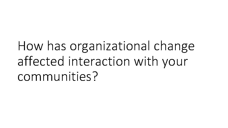 How has organizational change affected interaction with your communities? 