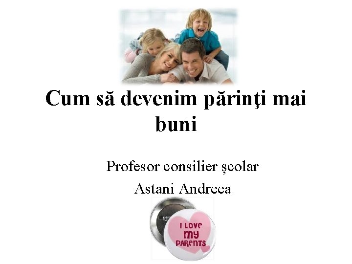Cum să devenim părinţi mai buni Profesor consilier școlar Astani Andreea 
