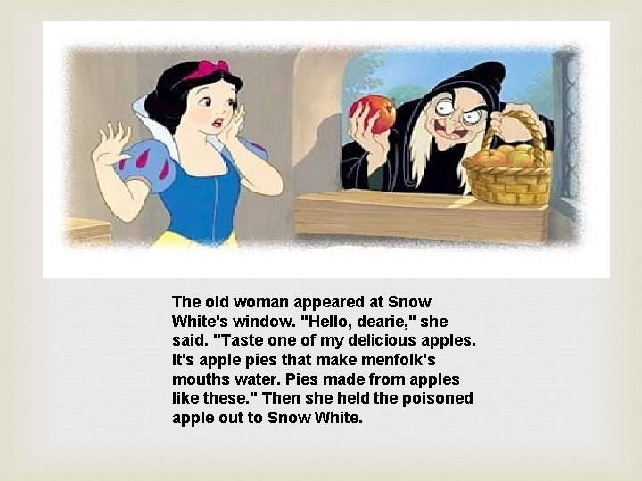 The old woman appeared at Snow White's window. "Hello, dearie, " she said. "Taste