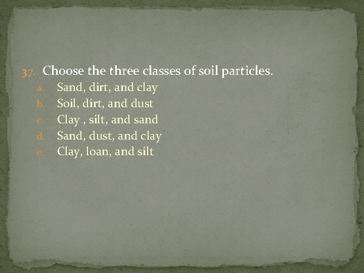 37. Choose three classes of soil particles. Sand, dirt, and clay b. Soil, dirt,