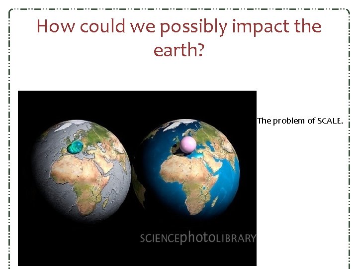 How could we possibly impact the earth? The problem of SCALE. How could we possibly impact the earth? The problem of SCALE.
