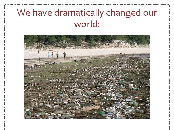 We have dramatically changed our world: We have dramatically changed our world: