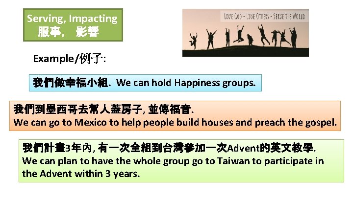 Serving, Impacting 服事， 影響 Example/例子: 我們做幸福小組. We can hold Happiness groups. 我們到墨西哥去幫人蓋房子, 並傳福音. We