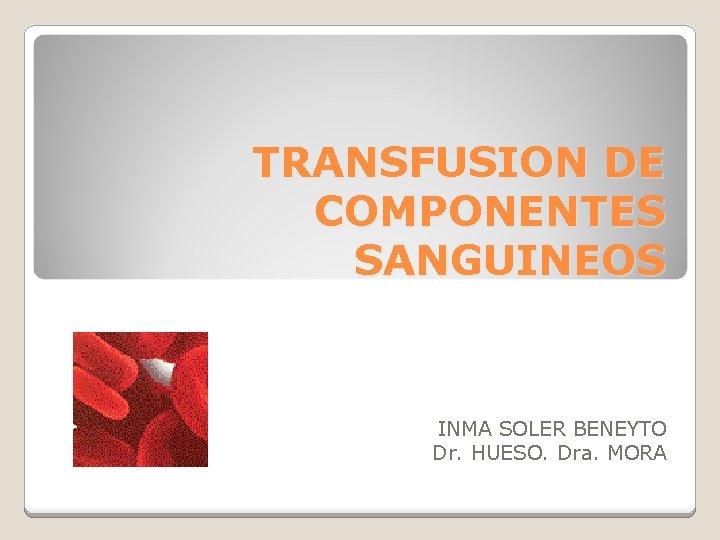 TRANSFUSION DE COMPONENTES SANGUINEOS INMA SOLER BENEYTO Dr. HUESO. Dra. MORA 