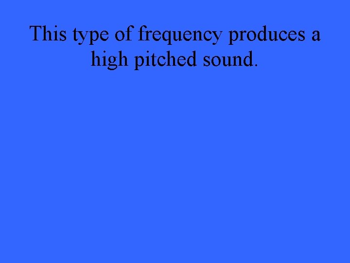 This type of frequency produces a high pitched sound. 