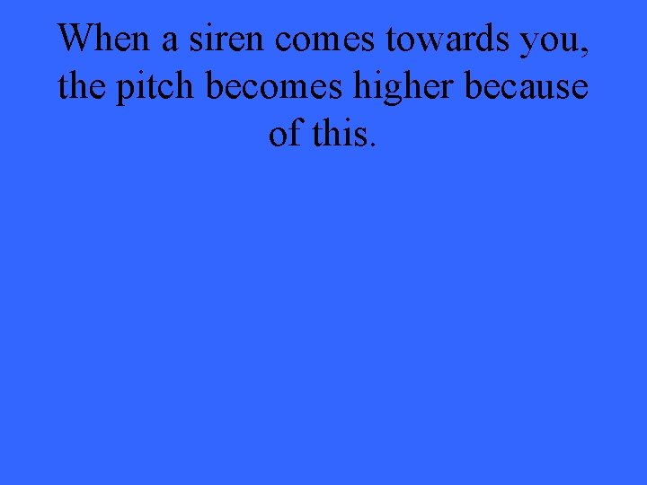 When a siren comes towards you, the pitch becomes higher because of this. 