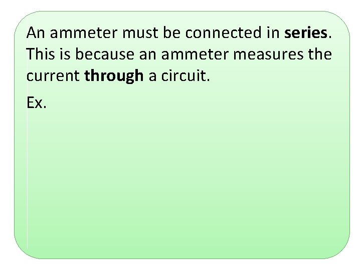 An ammeter must be connected in series. This is because an ammeter measures the