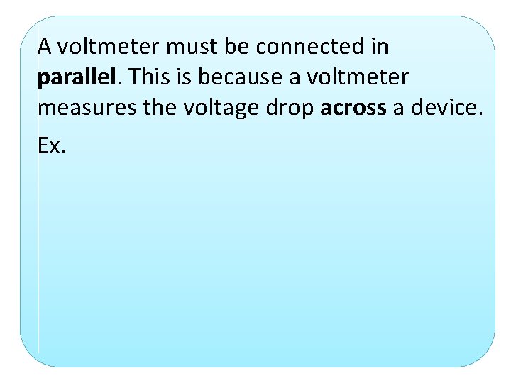 A voltmeter must be connected in parallel. This is because a voltmeter measures the