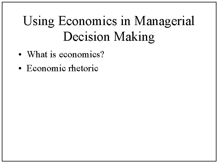 Using Economics in Managerial Decision Making • What is economics? • Economic rhetoric 