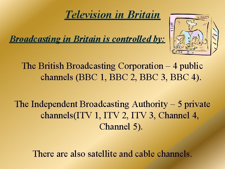 Television in Britain Broadcasting in Britain is controlled by: The British Broadcasting Corporation –