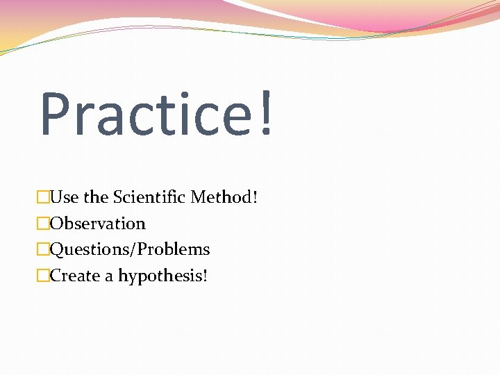 Practice! �Use the Scientific Method! �Observation �Questions/Problems �Create a hypothesis! 