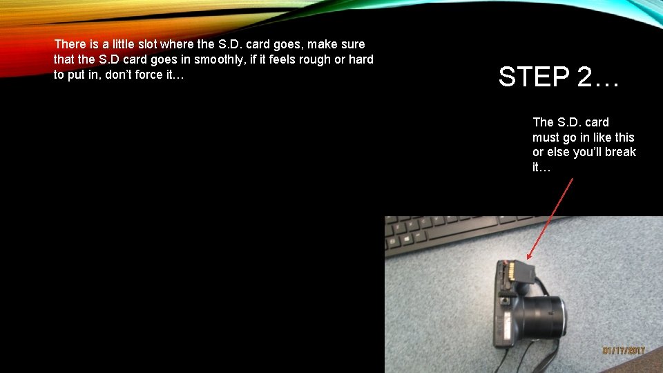 There is a little slot where the S. D. card goes, make sure that