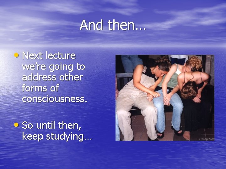 And then… • Next lecture we’re going to address other forms of consciousness. •