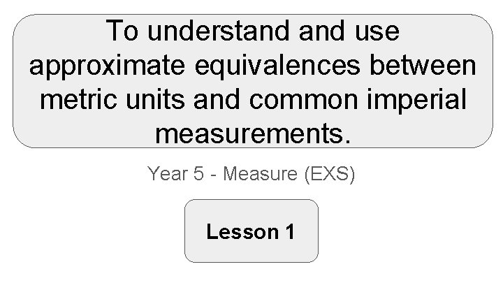 To understand use approximate equivalences between metric units and common imperial measurements. Year 5
