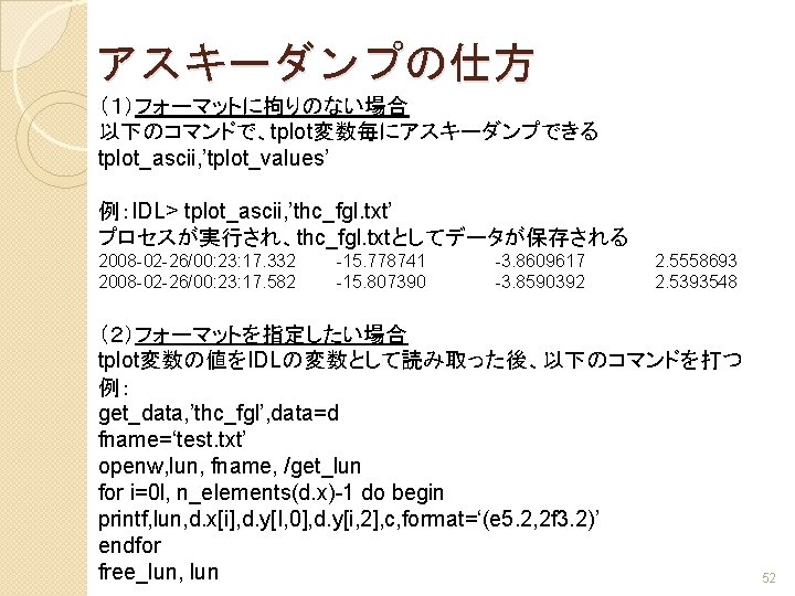 アスキーダンプの仕方 （１）フォーマットに拘りのない場合 以下のコマンドで、tplot変数毎にアスキーダンプできる tplot_ascii, ’tplot_values’ 例：IDL> tplot_ascii, ’thc_fgl. txt’ プロセスが実行され、thc_fgl. txtとしてデータが保存される 2008 -02 -26/00: