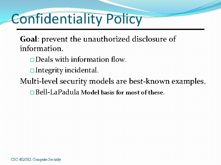 Confidentiality Policy Goal: prevent the unauthorized disclosure of information. � Deals with information flow.