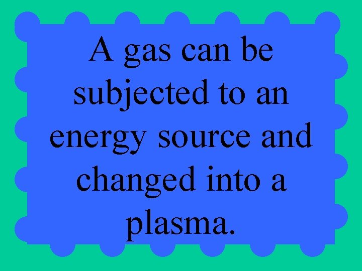 A gas can be subjected to an energy source and changed into a plasma.