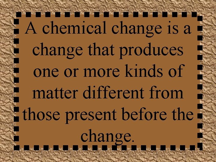 A chemical change is a change that produces one or more kinds of matter