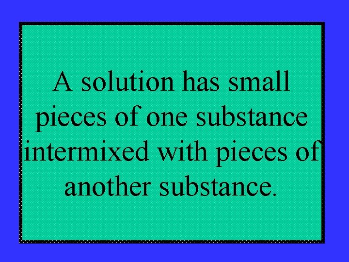 A solution has small pieces of one substance intermixed with pieces of another substance.