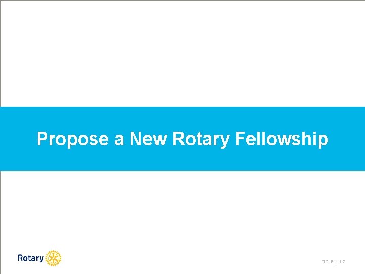 Propose a New Rotary Fellowship TITLE | 1 7 