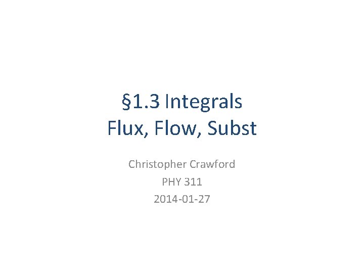 § 1. 3 Integrals Flux, Flow, Subst Christopher Crawford PHY 311 2014 -01 -27