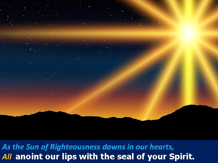 As the Sun of Righteousness dawns in our hearts, All anoint our lips with