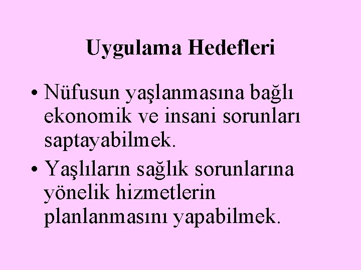 Uygulama Hedefleri • Nüfusun yaşlanmasına bağlı ekonomik ve insani sorunları saptayabilmek. • Yaşlıların sağlık