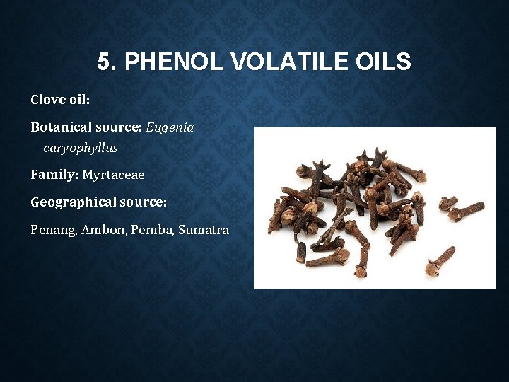 5. PHENOL VOLATILE OILS Clove oil: Botanical source: Eugenia caryophyllus Family: Myrtaceae Geographical source: