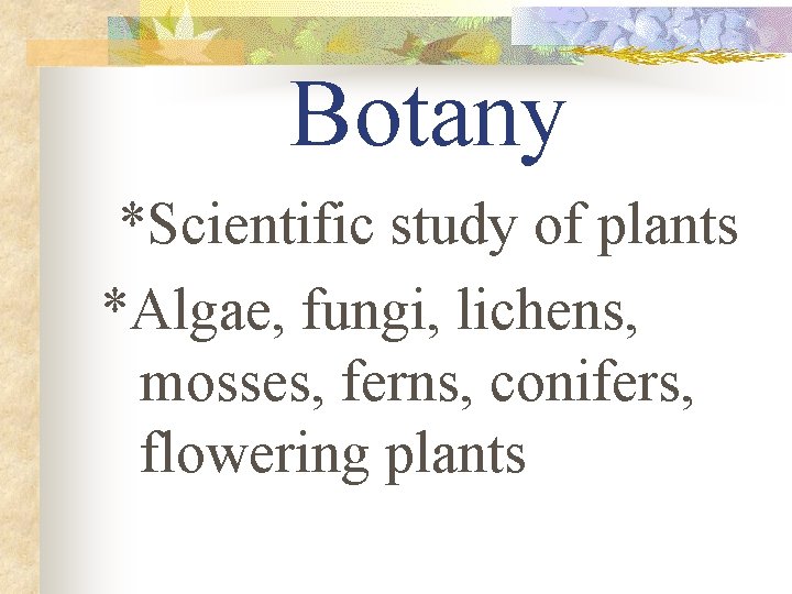 Botany *Scientific study of plants *Algae, fungi, lichens, mosses, ferns, conifers, flowering plants 