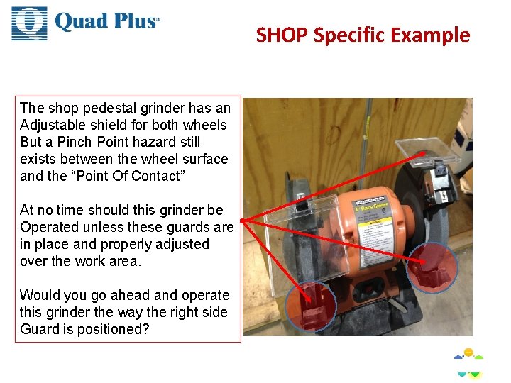 SHOP Specific Example The shop pedestal grinder has an Adjustable shield for both wheels