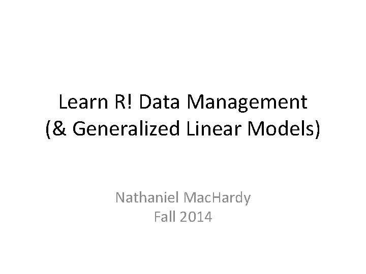 Learn R! Data Management (& Generalized Linear Models) Nathaniel Mac. Hardy Fall 2014 