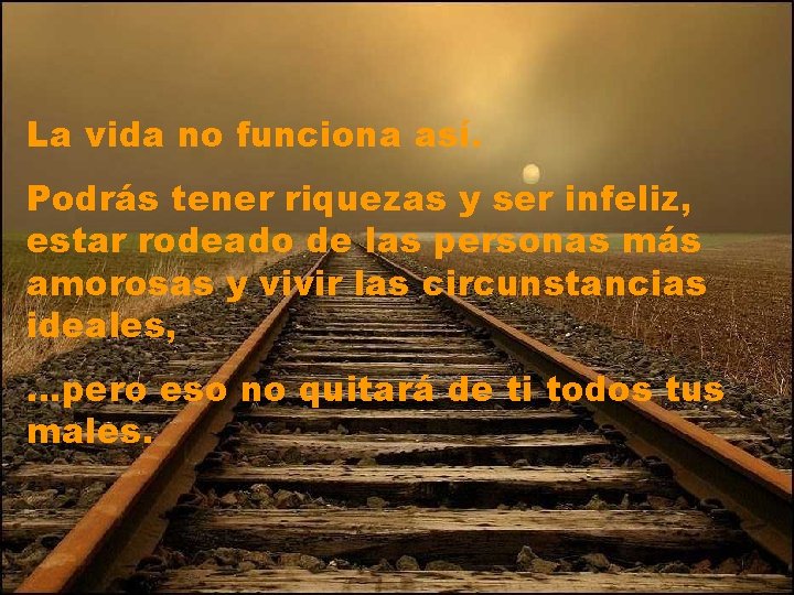 La vida no funciona así. Podrás tener riquezas y ser infeliz, estar rodeado de