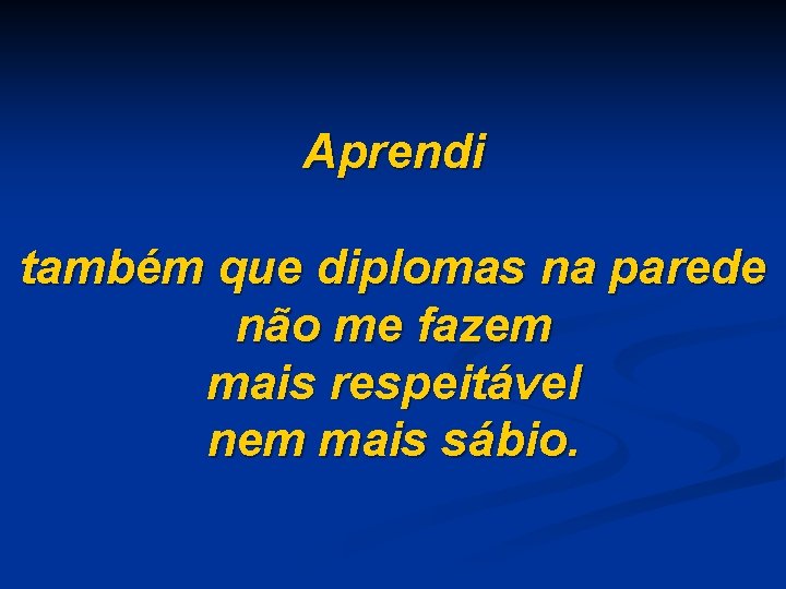 Aprendi também que diplomas na parede não me fazem mais respeitável nem mais sábio.