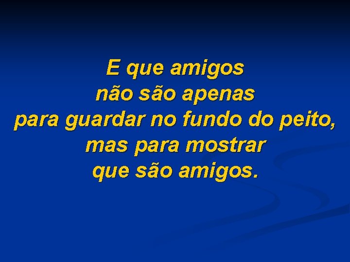 E que amigos não são apenas para guardar no fundo do peito, mas para