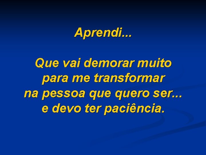 Aprendi. . . Que vai demorar muito para me transformar na pessoa quero ser.