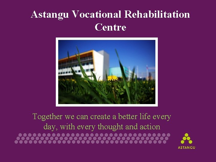 Astangu Vocational Rehabilitation Centre Together we can create a better life every day, with