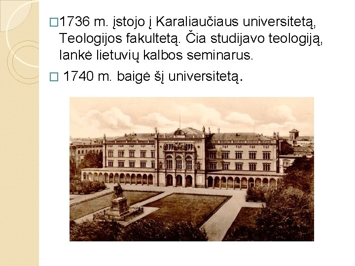 � 1736 m. įstojo į Karaliaučiaus universitetą, Teologijos fakultetą. Čia studijavo teologiją, lankė lietuvių