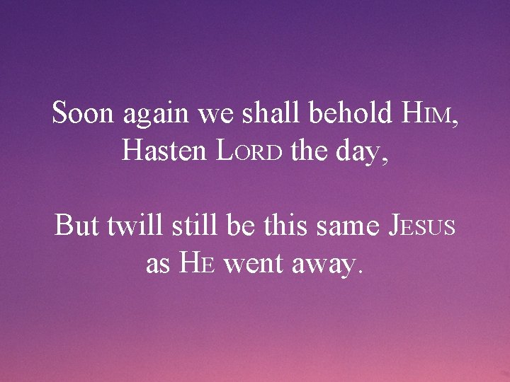Soon again we shall behold HIM, Hasten LORD the day, But twill still be