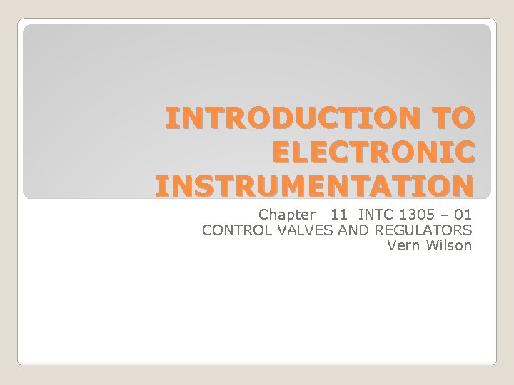 INTRODUCTION TO ELECTRONIC INSTRUMENTATION Chapter 11 INTC 1305 – 01 CONTROL VALVES AND REGULATORS