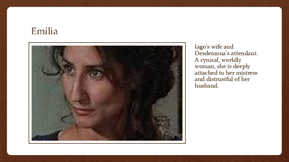 Emilia Iago’s wife and Desdemona’s attendant. A cynical, worldly woman, she is deeply attached