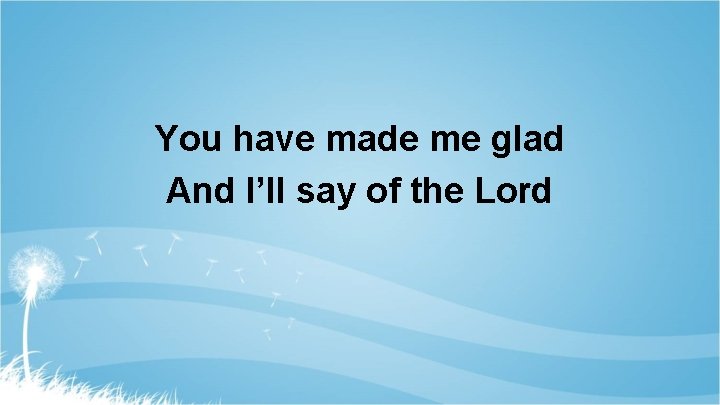 You have made me glad And I’ll say of the Lord 