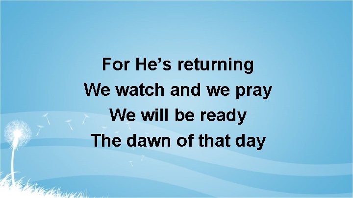 For He’s returning We watch and we pray We will be ready The dawn