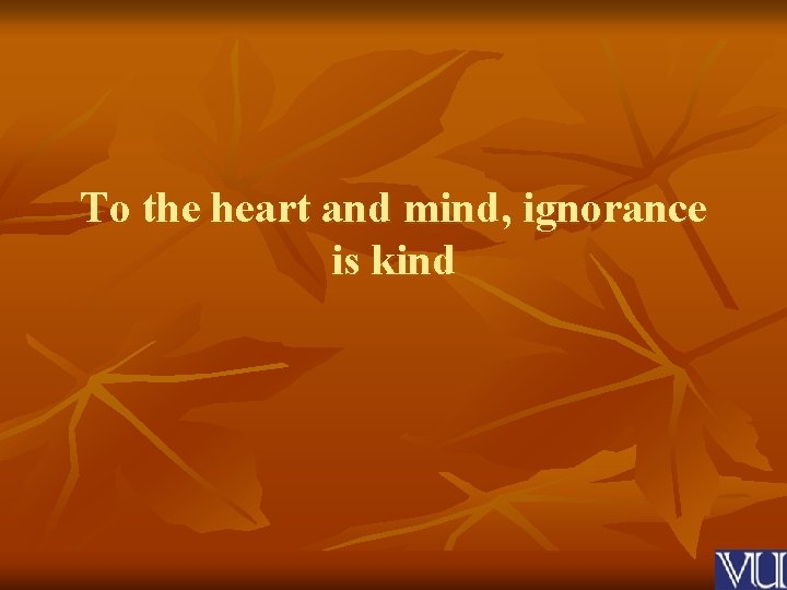 To the heart and mind, ignorance is kind 