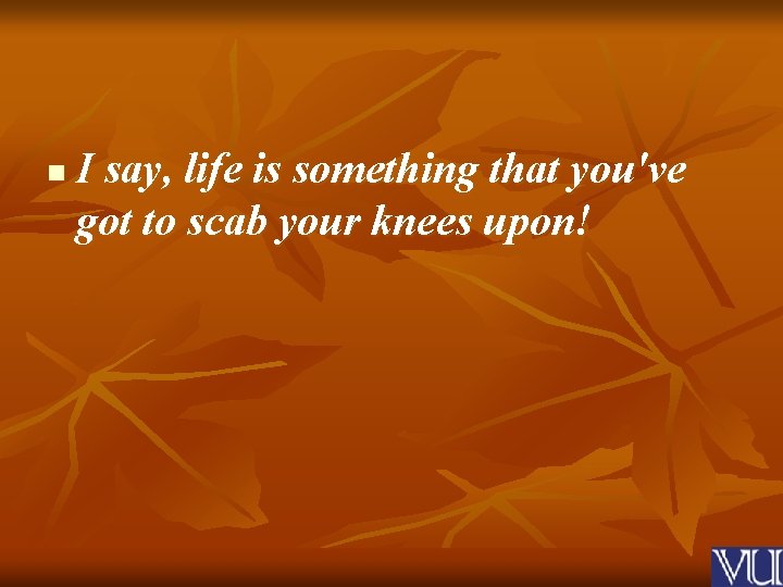 n I say, life is something that you've got to scab your knees upon!