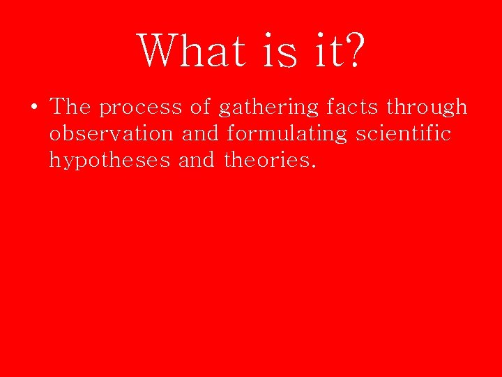 What is it? • The process of gathering facts through observation and formulating scientific