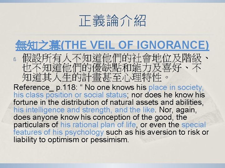 正義論介紹 無知之幕(THE VEIL OF IGNORANCE) ß 假設所有人不知道他們的社會地位及階級、 也不知道他們的優缺點和能力及喜好、不 知道其人生的計畫甚至心理特性。 Reference_ p. 118: “ No 正義論介紹 無知之幕(THE VEIL OF IGNORANCE) ß 假設所有人不知道他們的社會地位及階級、 也不知道他們的優缺點和能力及喜好、不 知道其人生的計畫甚至心理特性。 Reference_ p. 118: “ No