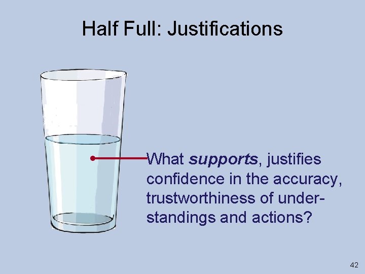 Half Full: Justifications What supports, justifies confidence in the accuracy, trustworthiness of understandings and