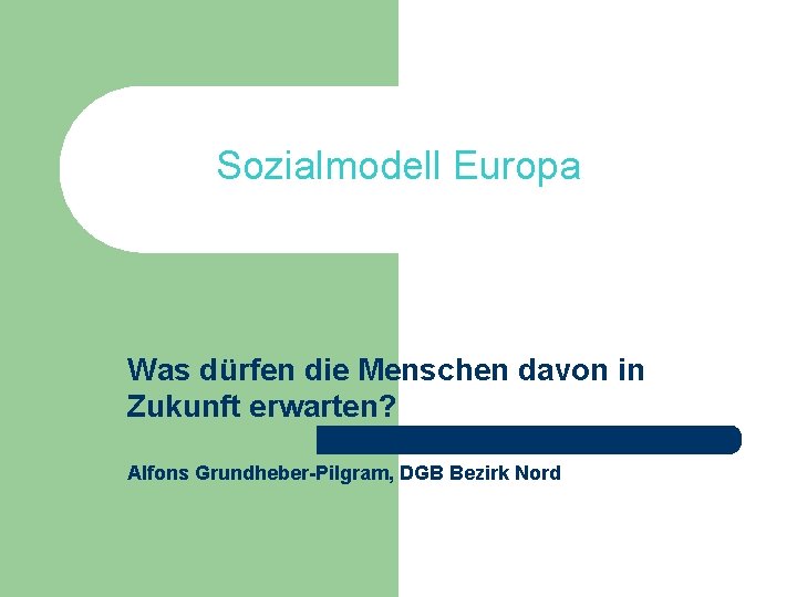 Sozialmodell Europa Was dürfen die Menschen davon in Zukunft erwarten? Alfons Grundheber-Pilgram, DGB Bezirk