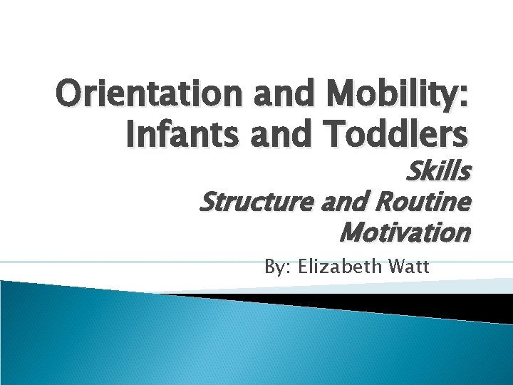 Orientation and Mobility: Infants and Toddlers Skills Structure and Routine Motivation By: Elizabeth Watt