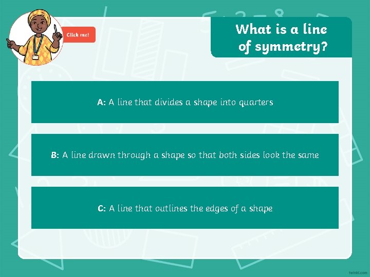 What is a line of symmetry? A: A line that divides a shape into